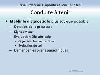 Conduite à tenir
Travail Preterme: Diagnostic et Conduite à tenir
Axler JEAN PAUL, Interne
• Etablir le diagnostic le plus tôt que possible
– Datation de la grossesse
– Signes vitaux
– Evaluation Obstétricale
• Objectiver les contractions
• Evaluation du col
– Demander les bilans paracliniques
 