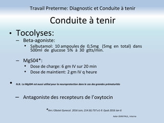 Conduite à tenir
Travail Preterme: Diagnostic et Conduite à tenir
Axler JEAN PAUL, Interne
• Tocolyses:
– Beta-agoniste:
• Salbutamol: 10 ampoules de 0,5mg (5mg en total) dans
500ml de glucose 5% à 30 gtts/min.
– MgS04*:
• Dose de charge: 6 gm IV sur 20 min
• Dose de maintient: 2 gm IV q heure
• N.B.: Le MgS04 est aussi utilisé pour la neuroprotection dans le cas des grandes prématurités
– Antagoniste des recepteurs de l’oxytocin
*Am J Obstet Gynecol. 2016 Juin; 214 (6):737.e1-9. Epub 2016 Jan 6
 