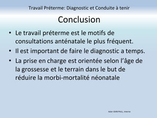 Conclusion
Travail Préterme: Diagnostic et Conduite à tenir
Axler JEAN PAUL, Interne
• Le travail préterme est le motifs de
consultations anténatale le plus fréquent.
• Il est important de faire le diagnostic a temps.
• La prise en charge est orientée selon l’âge de
la grossesse et le terrain dans le but de
réduire la morbi-mortalité néonatale
 