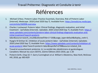 Références
Travail Préterme: Diagnostic et Conduite à tenir
Axler JEAN PAUL, Interne
1. Michael G Ross. Preterm Labor: Practice Essentials, Overview, Risk of Preterm Labor
[Internet]. Medscape. 2018 [cited 2020 Sep 7]. Available from: https://emedicine.medscape.
com/article/260998-overview
2. Charles J Lockwood. Preterm labor: Clinical findings, diagnostic evaluation, and initial
treatment - UpToDate [Internet]. Uptodate. 2020 [cited 2020 Sep 7]. Available from: https://
www.uptodate.com/contents/preterm-labor-clinical-findings-diagnostic-evaluation-and-
initial-treatment?search=preterm
labor&source=search_result&selectedTitle=1~150&usage_type=default&display_rank=1.
3. Hyagriv N Simhan SC. Inhibition of acute preterm labor - UpToDate [Internet]. Uptodate.
2020 [cited 2020 Sep 7]. Available from: https://www.uptodate.com/contents/inhibition-of-
acute-preterm labor?search=preterm labor&topicRef=6798&source=related_link
4. Travail et accouchement preterme. In: La société des obstétriciens et gynécologues
Canadiens: Manuel du cours GESTA, 22eme Éditions 2015-2016, pp: 1-20
5. Preterm birth, Chap 32: F. Garry Cunningham et al. William’s Obstetrics, New Hork; McGraw-
Hill, 2018, pp: 803-829
 