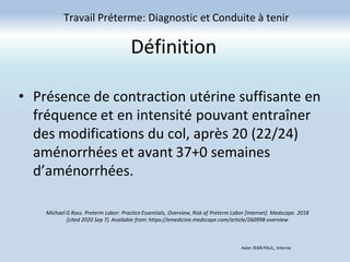 Définition
• Présence de contraction utérine suffisante en
fréquence et en intensité pouvant entraîner
des modifications du col, après 20 (22/24)
aménorrhées et avant 37+0 semaines
d’aménorrhées.
Travail Préterme: Diagnostic et Conduite à tenir
Michael G Ross. Preterm Labor: Practice Essentials, Overview, Risk of Preterm Labor [Internet]. Medscape. 2018
[cited 2020 Sep 7]. Available from: https://emedicine.medscape.com/article/260998-overview
Axler JEAN PAUL, Interne
 
