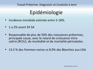 Epidémiologie
• Incidence mondiale estimée entre 5-18%.
• 1 a 2% avant 34 SA
• Responsable de plus de 50% des naissances prétermes,
principale cause, avec le retard de croissance intra-
utérin (RCIU), de morbidité et de mortalité périnatales.
• 13.5 % des Femmes noires vs 8.9% des Blanches aux USA
Travail Préterme: Diagnostic et Conduite à tenir
Axler JEAN PAUL, Interne
 