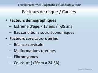 Facteurs de risque / Causes
• Facteurs démographiques
– Extrême d'âge: <17 ans / >35 ans
– Bas conditions socio économiques
• Facteurs cervicaux- utérins
– Béance cervicale
– Malformations utérines
– Fibromyomes
– Col court (<20cm a 24 SA)
Travail Préterme: Diagnostic et Conduite à tenir
Axler JEAN PAUL, Interne
 