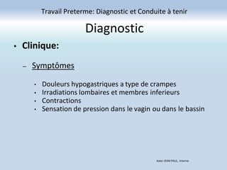 Diagnostic
Travail Preterme: Diagnostic et Conduite à tenir
Axler JEAN PAUL, Interne
• Clinique:
– Symptômes
• Douleurs hypogastriques a type de crampes
• Irradiations lombaires et membres inferieurs
• Contractions
• Sensation de pression dans le vagin ou dans le bassin
 