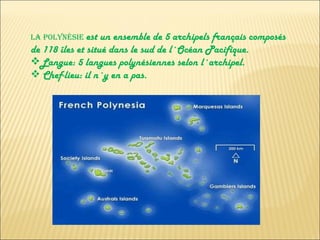 LA POLYNÉSIE  est un ensemble de 5 archipels français composés de 118 îles et situé dans le sud de l´Océan Pacifique. Langue: 5 langues polynésiennes selon l´archipel. Chef-lieu: il n´y en a pas. 