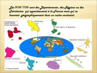Les  DOM-TOM  sont des Départements, des Régions ou des Territoires  qui appartiennent à la France mais qui se trouvent  géographiquement dans un autre continent.  