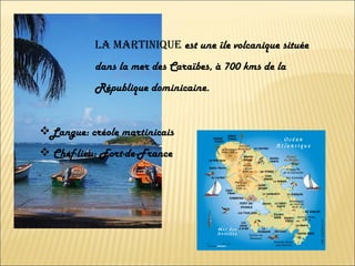 LA MARTINIQUE  est une île volcanique située dans la mer des Caraïbes, à 700 kms de la République dominicaine. Langue: créole martinicais Chef-lieu: Fort-de-France 