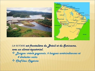 LA GUYANE  est frontalière du Brésil et du Suriname, avec un climat équatorial. Langue: créole guyanais, 6 langues amérindiennes et  4 dialectes noirs Chef-lieu: Cayenne 