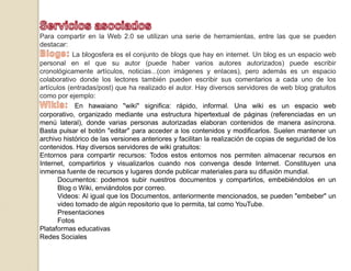 Servicios asociadosPara compartir en la Web 2.0 se utilizan una serie de herramientas, entre las que se pueden destacar:Blogs:La blogosfera es el conjunto de blogs que hay en internet. Un blog es un espacio web personal en el que su autor (puede haber varios autores autorizados) puede escribir cronológicamente artículos, noticias...(con imágenes y enlaces), pero además es un espacio colaborativo donde los lectores también pueden escribir sus comentarios a cada uno de los artículos (entradas/post) que ha realizado el autor. Hay diversos servidores de web blog gratuitos como por ejemplo:Wikis: En hawaiano "wiki" significa: rápido, informal. Una wiki es un espacio web corporativo, organizado mediante una estructura hipertextual de páginas (referenciadas en un menú lateral), donde varias personas autorizadas elaboran contenidos de manera asíncrona. Basta pulsar el botón "editar" para acceder a los contenidos y modificarlos. Suelen mantener un archivo histórico de las versiones anteriores y facilitan la realización de copias de seguridad de los contenidos. Hay diversos servidores de wiki gratuitos:Entornos para compartir recursos: Todos estos entornos nos permiten almacenar recursos en Internet, compartirlos y visualizarlos cuando nos convenga desde Internet. Constituyen una inmensa fuente de recursos y lugares donde publicar materiales para su difusión mundial.Documentos: podemos subir nuestros documentos y compartirlos, embebiéndolos en un Blog o Wiki, enviándolos por correo.Videos: Al igual que los Documentos, anteriormente mencionados, se pueden "embeber" un video tomado de algún repositorio que lo permita, tal como YouTube.PresentacionesFotosPlataformas educativasRedes Sociales