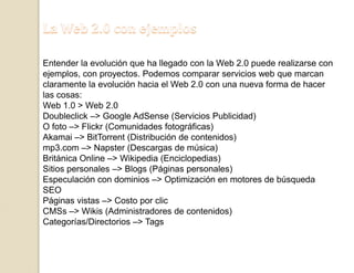 La Web 2.0 con ejemplosEntender la evolución que ha llegado con la Web 2.0 puede realizarse con ejemplos, con proyectos. Podemos comparar servicios web que marcan claramente la evolución hacia el Web 2.0 con una nueva forma de hacer las cosas:Web 1.0 > Web 2.0Doubleclick –> Google AdSense (Servicios Publicidad)O foto –> Flickr (Comunidades fotográficas)Akamai –> BitTorrent (Distribución de contenidos)mp3.com –> Napster (Descargas de música)Británica Online –> Wikipedia (Enciclopedias)Sitios personales –> Blogs (Páginas personales)Especulación con dominios –> Optimización en motores de búsqueda SEOPáginas vistas –> Costo por clicCMSs –> Wikis (Administradores de contenidos)Categorías/Directorios –> Tags