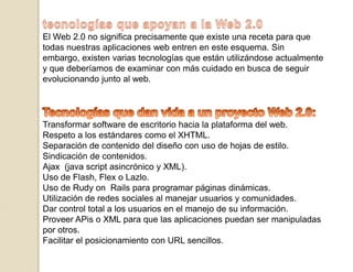 tecnologías que apoyan a la Web 2.0El Web 2.0 no significa precisamente que existe una receta para que todas nuestras aplicaciones web entren en este esquema. Sin embargo, existen varias tecnologías que están utilizándose actualmente y que deberíamos de examinar con más cuidado en busca de seguir evolucionando junto al web.Tecnologías que dan vida a un proyecto Web 2.0:Transformar software de escritorio hacia la plataforma del web.Respeto a los estándares como el XHTML.Separación de contenido del diseño con uso de hojas de estilo.Sindicación de contenidos.Ajax  (java script asincrónico y XML).Uso de Flash, Flex o Lazlo.Uso de Rudy on  Rails para programar páginas dinámicas.Utilización de redes sociales al manejar usuarios y comunidades.Dar control total a los usuarios en el manejo de su información.Proveer APis o XML para que las aplicaciones puedan ser manipuladas por otros.Facilitar el posicionamiento con URL sencillos.