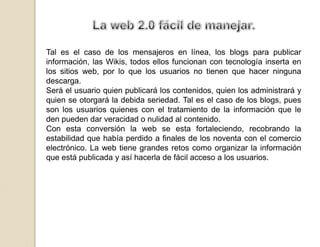 La web 2.0 fácil de manejar.Tal es el caso de los mensajeros en línea, los blogs para publicar información, las Wikis, todos ellos funcionan con tecnología inserta en los sitios web, por lo que los usuarios no tienen que hacer ninguna descarga.Será el usuario quien publicará los contenidos, quien los administrará y quien se otorgará la debida seriedad. Tal es el caso de los blogs, pues son los usuarios quienes con el tratamiento de la información que le den pueden dar veracidad o nulidad al contenido.Con esta conversión la web se esta fortaleciendo, recobrando la estabilidad que había perdido a finales de los noventa con el comercio electrónico. La web tiene grandes retos como organizar la información que está publicada y así hacerla de fácil acceso a los usuarios.