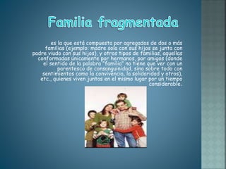 es la que está compuesta por agregados de dos o más
familias (ejemplo: madre sola con sus hijos se junta con
padre viudo con sus hijos), y otros tipos de familias, aquellas
conformadas únicamente por hermanos, por amigos (donde
el sentido de la palabra "familia" no tiene que ver con un
parentesco de consanguinidad, sino sobre todo con
sentimientos como la convivencia, la solidaridad y otros),
etc., quienes viven juntos en el mismo lugar por un tiempo
considerable.
 
