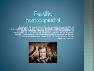 Donde una pareja de hombres o de mujeres se convierten en
progenitores de uno o más niños. Las parejas homoparentales pueden
ser padres o madres a través de la adopción, de la maternidad
subrogada o de la inseminación artificial en el caso de las mujeres.
También se consideran familias homoparentales aquellas en las que
uno de los dos miembros tienen hijos de forma natural de una
relación anterior.
 