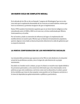 UN NUEVO CICLO DE CONFLICTO SOCIAL:

En la década de los 90s se dio un llamado “congreso de Washington”que no es otra
cosa más que la explotación desmedida de los recursos en américalatina; misma que
tuvo su resistencia y protestas incapaces de que se implementara.
Hasta 1994 cuando el movimiento zapatista que en un inicio fueron indígenas se fue
extendiendo entre el 2000 y 2002 en el cono sur y el área conformada por México,
Centroamérica y el caribe.
Por tal motivo y dada su extensión de influencia da lugar a la implantación del
neoliberalismo en nuestro país. Mismos que se llamaron levantamientos populares,
quienes algunas veces dada su fuerza de presión obtuvieron la caída de gobiernos por
su mayoría electoral.

LA NUEVA CONFIGURACION DE LOS MOVIMIENTOS SOCIALES

Las innumerables protestas que aparecen en los 90s no solo obedecen a la situación
actual de los problemas sociales, sino al origen de cada historia de su propio
movimiento.
Sea dado en el medio rural o urbano, ya que el urbano se resuelve mas rápido debido a
los presiones patronales y a los comercios informales que a los relacionados con la
pobreza ya que esto condiciona a servicios como son la educación y la salud, a pesar
de las medidas que toma la clase popular como pueden ser los bloqueos carreteros o
la toma de dependencias gubernamentales o públicas y particulares.

 