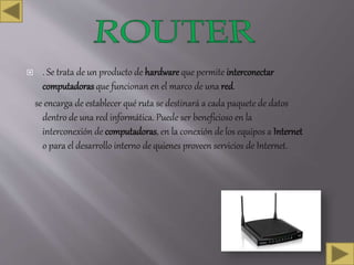  . Se trata de un producto de hardware que permite interconectar
computadoras que funcionan en el marco de una red.
se encarga de establecer qué ruta se destinará a cada paquete de datos
dentro de una red informática. Puede ser beneficioso en la
interconexión de computadoras, en la conexión de los equipos a Internet
o para el desarrollo interno de quienes proveen servicios de Internet.
 