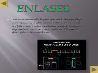  Los enlaces interconectan nodos o bloques de información de todo tipo y morfologías
(texto, imágenes, audio, vídeo, etc.) y cada enlace puede conducir a un documento,
parte de él, a un índice, al resultado de una búsqueda indexada, etc. Los enlaces son
los que permiten una estructura no secuencial o multisecuencial del hipertexto al
ofrecer la posibilidad de ir de un nodo a otro.
 