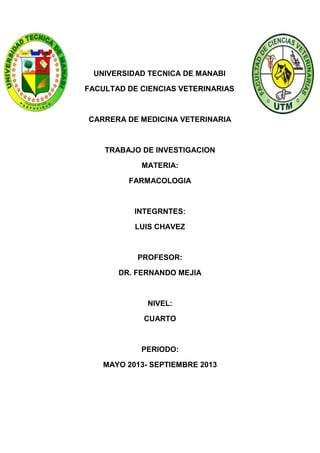 UNIVERSIDAD TECNICA DE MANABI
FACULTAD DE CIENCIAS VETERINARIAS

CARRERA DE MEDICINA VETERINARIA

TRABAJO DE INVESTIGACION
MATERIA:
FARMACOLOGIA

INTEGRNTES:
LUIS CHAVEZ

PROFESOR:
DR. FERNANDO MEJIA

NIVEL:
CUARTO

PERIODO:
MAYO 2013- SEPTIEMBRE 2013

 