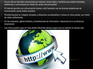 • Hoy en día es más fácil comunicarse por internet, enviar datos y recibirlos que realizar llamadas
telefónicas y comunicarse por medio de cartas convencionales.
• El internet permite una comunicación barata y sutil haciendo uso de diversas plataformas de
comunicación social (redes sociales).
• Permite estudiar en colegios ubicados a distancias considerables o incluso en otros países, por medio
de video conferencias.
• En las empresas, agiliza trámites y transferencias de información, mejorando así a la eficiencia
empresarial.
• Los niños pueden jugar en línea desde diferentes países juegos que se realizan en tiempo real.
 