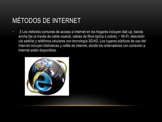 MÉTODOS DE INTERNET
• .3 Los métodos comunes de acceso a Internet en los hogares incluyen dial-up, banda
ancha fija (a través de cable coaxial, cables de fibra óptica o cobre),22 Wi-Fi, televisión
vía satélite y teléfonos celulares con tecnología 3G/4G. Los lugares públicos de uso del
Internet incluyen bibliotecas y cafés de internet, donde los ordenadores con conexión a
Internet están disponibles.
 