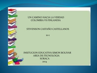 UN CAMINO HACIA LA VERDAD
COLOMBIA VS FINLANDIA
STIVENSON CASTAÑO CASTELLANOS
11-1
INSITUCION EDUCATIVA SIMON BOLIVAR
AREA DE:TECNOLOGIA
SORACA
2014
 