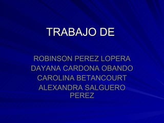 TRABAJO DE  ROBINSON PEREZ LOPERA DAYANA CARDONA OBANDO CAROLINA BETANCOURT ALEXANDRA SALGUERO PEREZ 