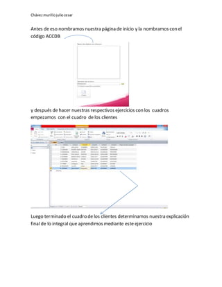 Chávezmurillojuliocesar
Antes de eso nombramos nuestra página de inicio y la nombramos con el
código ACCDB
y después de hacer nuestras respectivos ejercicios con los cuadros
empezamos con el cuadro de los clientes
Luego terminado el cuadro de los clientes determinamos nuestra explicación
final de lo integral que aprendimos mediante este ejercicio