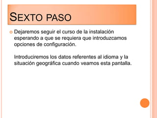 SEXTO PASO
   Dejaremos seguir el curso de la instalación
    esperando a que se requiera que introduzcamos
    opciones de configuración.

    Introduciremos los datos referentes al idioma y la
    situación geográfica cuando veamos esta pantalla.
 