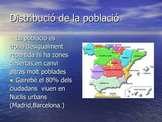 Distribució de la població
• La població es
troba desigualment
repartida hi ha zones
desertas,en canvi
altras molt poblades
• Gairebé el 80% dels
ciudadans viuen en
Nuclis urbans
(Madrid,Barcelona.)
 