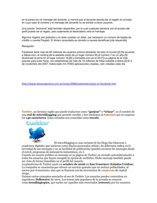 en la pared con el mensaje del donante, a menos que el donante decida dar el regalo en privado,
en cuyo caso el nombre y el mensaje del donante no se exhibe a otros usuarios.
Una opción "anónima" está también disponible, por la cual cualquier persona con el acceso del
perfil puede ver el regalo, pero solamente el destinatario verá el mensaje.
Algunos regalos son gratuitos y el resto cuestan un dólar, (es necesario un número de tarjeta de
crédito o cuenta Paypal). El dinero recaudado es donado a causas benéficas.[cita requerida]
Recepción
Facebook tiene mas de 90 millones de usuarios activos alrededor de todo el mundo.[2] De acuerdo
a Alexa.com, el ranking de la website subió de un lugar número 60 al número 7 en un año.[5]
Quantcast la pone en el lugar número 16,[6] y Compete.com en el 20.[7] La página es la más
popular para subir fotos, con estadísticas de más de 14 millones de fotos subidas a diario.[2] El 3
de noviembre del 2007, había siete mil (7000) aplicaciones creadas, cien creadas cada día
http://www.sitiosargentina.com.ar/notas/2008/septiembre/que-es-facebook.htm
Twitter, un término inglés que puede traducirse como “gorjear” o “trinar”, es el nombre de
una red de microblogging que permite escribir y leer mensajes en Internet que no superen
los 140 caracteres. Estas entradas son conocidas como tweets.
El microblogging es una variante de los blogs (las bitacoras o
cuadernos digitales que nacieron como diarios personales online). Su diferencia radica en la
brevedad de sus mensajes y en su facilidad de publicación (pueden enviarse los mensajes desde
el móvil, programas de mensajería instantánea, etc.).
Cuando un usuario publica un mensaje en su página de Twitter, es enviado automáticamente a
todos los usuarios que hayan escogido la opción de recibirlos. Dicho mensaje también puede
ser visto de forma inmediata en el perfil del usuario.
La plataforma de Twitter nació en octubre de 2006 en San Francisco (Estados Unidos).
La compañía se caracteriza por ofrecer un servicio gratuito que no incluye publicidades, al
menos por el momento, sino que se financia con las inversiones de empresas de capital
riesgo.
Existen varios conceptos asociados al uso de Twitter. Los usuarios pueden convertirse en
seguidores (followers) de otros. Los temas más populares de la jornada se conocen
como trendingtopics, que suelen ser aquellos más reenviados (retweet) por los usuarios.
 