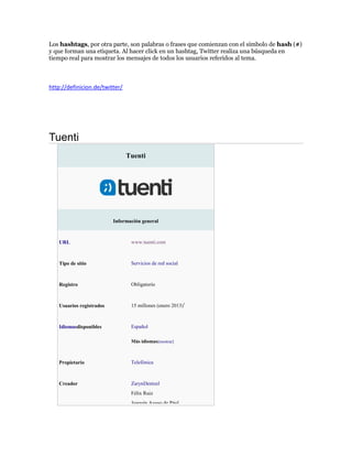 Los hashtags, por otra parte, son palabras o frases que comienzan con el símbolo de hash (#)
y que forman una etiqueta. Al hacer click en un hashtag, Twitter realiza una búsqueda en
tiempo real para mostrar los mensajes de todos los usuarios referidos al tema.
http://definicion.de/twitter/
Tuenti
Tuenti
Información general
URL www.tuenti.com
Tipo de sitio Servicios de red social
Registro Obligatorio
Usuarios registrados 15 millones (enero 2013)1
Idiomasdisponibles Español
Más idiomas[mostrar]
Propietario Telefónica
Creador ZarynDentzel
Félix Ruiz
Joaquín Ayuso de Pául
 