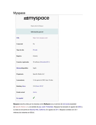 Myspace
Página oficial de Myspace
Información general
URL https://new.myspace.com/
Comercial No
Tipo de sitio Privado
Registro Gratuito
Usuarios registrados 30 millones (Diciembre2011)
Idiomasdisponibles Inglés
Propietario Specific Media LLC
Lanzamiento 12 de agosto de 2003; hace 10 años
Ranking Alexa 214 (Enero 2013)1
Estado actual Activo
En español
Myspace (escrito antes por la empresa como MySpace) es un servicio de red social propiedad
de Specific Media LLC y la estrella de pop Justin Timberlake. Myspace fue lanzado en agosto del 2003 y
su base se encuentra en Beverly Hills, California. En agosto de 2011, Myspace contaba con 33.1
millones de visitantes en EEUU.
 