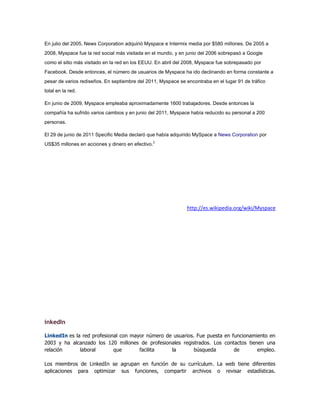 En julio del 2005, News Corporation adquirió Myspace e Intermix media por $580 millones. De 2005 a
2008, Myspace fue la red social más visitada en el mundo, y en junio del 2006 sobrepasó a Google
como el sitio más visitado en la red en los EEUU. En abril del 2008, Myspace fue sobrepasado por
Facebook. Desde entonces, el número de usuarios de Myspace ha ido declinando en forma constante a
pesar de varios rediseños. En septiembre del 2011, Myspace se encontraba en el lugar 91 de tráfico
total en la red.
En junio de 2009, Myspace empleaba aproximadamente 1600 trabajadores. Desde entonces la
compañía ha sufrido varios cambios y en junio del 2011, Myspace había reducido su personal a 200
personas.
El 29 de junio de 2011 Specific Media declaró que había adquirido MySpace a News Corporation por
US$35 millones en acciones y dinero en efectivo.2
http://es.wikipedia.org/wiki/Myspace
inkedIn
LinkedIn es la red profesional con mayor número de usuarios. Fue puesta en funcionamiento en
2003 y ha alcanzado los 120 millones de profesionales registrados. Los contactos tienen una
relación laboral que facilita la búsqueda de empleo.
Los miembros de LinkedIn se agrupan en función de su currículum. La web tiene diferentes
aplicaciones para optimizar sus funciones, compartir archivos o revisar estadísticas.
 