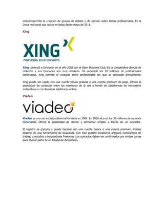 LinkedInpermite la creación de grupos de debate o de opinión sobre temas profesionales. Es la
única red social que cotiza en bolsa desde mayo de 2011.
Xing
Xing comenzó a funcionar en el año 2003 con el Open Bussines Club. Es la competidora directa de
LinkedIn y sus funciones son muy similares. Ha superado los 10 millones de profesionales
conectados. Xing permite el contacto entre profesionales sin que se conozcan previamente.
Xing puede ser usado con una cuenta básica gratuita o una cuenta premium de pago. Ofrece la
posibilidad de contactar entre los miembros de la red a través de plataformas de mensajería
instantánea o con llamadas telefónicas online.
Viadeo
Viadeo es una red social profesional fundada en 2004. En 2010 alcanzó los 35 millones de usuarios
conectados. Ofrece la posibilidad de ofertar y demandar empleo a través de un buscador.
El registro es gratuito y puede hacerse con una cuenta básica o una cuenta premium. Viadeo
dispone de una herramienta de búsqueda. Con esta pueden localizarse antiguos compañeros de
trabajo o estudios o trabajadores freelance. Los contactos deben ser confirmados por ambas partes
para formar parte de un listado de direcciones.
 