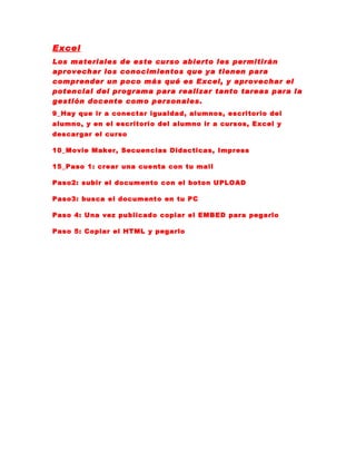 Excel
Los materiales de este curso abierto les permitirán
aprovechar los conocimientos que ya tienen para
comprender un poco más qué es Excel, y aprovechar el
potencial del programa para realizar tanto tareas para la
gestión docente como personales.
9_Hay que ir a conectar igualdad, alumnos, escritorio del
alumno, y en el escritorio del alumno ir a cursos, Excel y
descargar el curso

10_Movie Maker, Secuencias Didacticas, Impress

15_Paso 1: crear una cuenta con tu mail

Paso2: subir el documento con el boton UPLOAD

Paso3: busca el documento en tu PC

Paso 4: Una vez publicado copiar el EMBED para pegarlo

Paso 5: Copiar el HTML y pegarlo
 