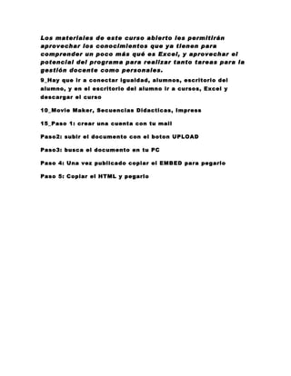 Los materiales de este curso abierto les permitirán
aprovechar los conocimientos que ya tienen para
comprender un poco más qué es Excel, y aprovechar el
potencial del programa para realizar tanto tareas para la
gestión docente como personales.
9_Hay que ir a conectar igualdad, alumnos, escritorio del
alumno, y en el escritorio del alumno ir a cursos, Excel y
descargar el curso

10_Movie Maker, Secuencias Didacticas, Impress

15_Paso 1: crear una cuenta con tu mail

Paso2: subir el documento con el boton UPLOAD

Paso3: busca el documento en tu PC

Paso 4: Una vez publicado copiar el EMBED para pegarlo

Paso 5: Copiar el HTML y pegarlo
 