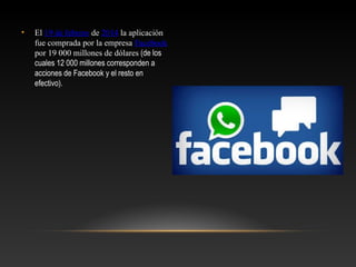 • El 19 de febrero de 2014 la aplicación
fue comprada por la empresa Facebook
por 19 000 millones de dólares (de los
cuales 12 000 millones corresponden a
acciones de Facebook y el resto en
efectivo).
 