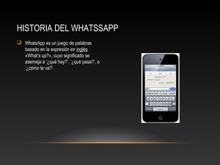  WhatsApp es un juego de palabras
basado en la expresión en inglés
«What’s up?», cuyo significado se
asemeja a ‘¿qué hay?’, ‘¿qué pasa?’, o
‘¿cómo te va?’.
HISTORIA DEL WHATSSAPP
 