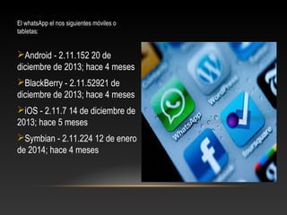 El whatsApp el nos siguientes móviles o
tabletas:
Android - 2.11.152 20 de
diciembre de 2013; hace 4 meses
BlackBerry - 2.11.52921 de
diciembre de 2013; hace 4 meses
iOS - 2.11.7 14 de diciembre de
2013; hace 5 meses
Symbian - 2.11.224 12 de enero
de 2014; hace 4 meses
 