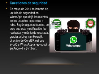 • Cuestiones de seguridad
• En mayo de 2011 se informó de
un fallo de seguridad en
WhatsApp que dejó las cuentas
de los usuarios expuestas a
robo. Según algunas fuentes, se
cree que esta modificación fue
realizada, y más tarde reparada,
gracias a Liroy van Hoewijk,
directivo de CorelSP.net que
ayudó a WhatsApp a reproducirla
en Android y Symbian.
 