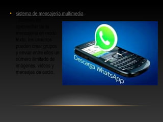 • sistema de mensajería multimedia
. Además de
aprovechar de la
mensajería en modo
texto, los usuarios
pueden crear grupos
y enviar entre ellos un
número ilimitado de
imágenes, videos y
mensajes de audio.
 