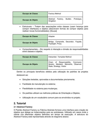 Escopo de Classe             Factory Method

                                       Abstract Factory,   Builder,   Prototype,
          Escopo de Objeto
                                       Singleton


      •   Estruturais – Tratam das associações entre classes (usam herança para
          compor interfaces) e objetos (descrevem formas de compor objetos para
          realizar novas funcionalidades). [Souza]

          Escopo de Classe             Adapter

                                       Bridge, Composite, Decorator, Façade,
          Escopo de Objeto
                                       Flyweight, Proxy


      •   Comportamentais – Diz respeito à interação e divisão de responsabilidades
          entre classes e objetos.

          Escopo de Classe             Interpreter, Template Method

                                       Chain of Responsability, Command,
          Escopo de Objeto             Iterator, Mediator, Memento, Observer,
                                       State, Strategy, Visitor


   Dentre os principais benefícios obtidos pela utilização de padrões de projetos
   destacam-se:

      •   Soluções testadas, aprovadas e documentadas previamente;

      •   Facilidade de manutenção no sistema;

      •   Flexibilidade no sistema para mudanças;

      •   Os padrões utilizam as melhores práticas de Orientação a Objetos;

      •   Utilização de um vocabulário comum para os envolvidos no projeto;


2. Tutorial
2.1 Abstract Factory
O Padrão Abstract Factory ou Fábrica Abstrata fornece uma interface para criação de
objetos que delega as instanciações para as subclasses. Utilizado em casos onde o
cliente cria diferentes objetos definidos em tempo de execução. A estrutura do
Abstract Factory está representada através do diagrama abaixo:
 