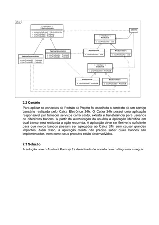 2.2 Cenário
Para aplicar os conceitos de Padrão de Projeto foi escolhido o contexto de um serviço
bancário realizado pelo Caixa Eletrônico 24h. O Caixa 24h possui uma aplicação
responsável por fornecer serviços como saldo, extrato e transferência para usuários
de diferentes bancos. A partir da autenticação do usuário a aplicação identifica em
qual banco será realizada a ação requerida. A aplicação deve ser flexível o suficiente
para que novos bancos possam ser agregados ao Caixa 24h sem causar grandes
impactos. Além disso, a aplicação cliente não precisa saber quais bancos são
implementados, nem como seus produtos estão desenvolvidos.


2.3 Solução
A solução com o Abstract Factory foi desenhada de acordo com o diagrama a seguir:
 