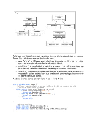 Foi criada uma classe Banco que representa a nossa fábrica abstrata que se refere ao
Banco 24h. Nela temos quatro métodos, são eles:
   •   obterFabrica() – Método responsável por instanciar as fábricas concretas,
       como por exemplo, o Banco Real e o Banco do Brasil;
   •   criarExtrato() e criarSaldo() – Métodos abstratos, que definem os tipos de
       produtos que cada fábrica concreta deve obrigatoriamente implementar.
   •   autentica() – Método abstrato responsável por autenticar o cliente, o mesmo foi
       colocado na classe abstrata para que cada banco concreto faça a autenticação
       de acordo com suas regras.
A fábrica abstrata Banco foi implementada da seguinte forma:
 
