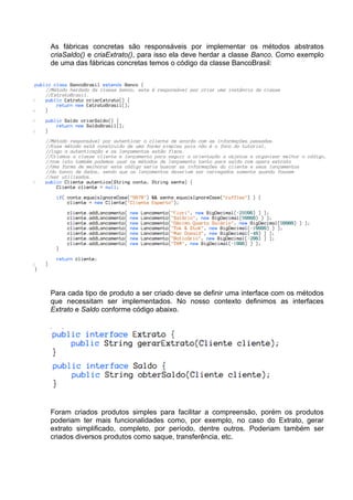 As fábricas concretas são responsáveis por implementar os métodos abstratos
criaSaldo() e criaExtrato(), para isso ela deve herdar a classe Banco. Como exemplo
de uma das fábricas concretas temos o código da classe BancoBrasil:




Para cada tipo de produto a ser criado deve se definir uma interface com os métodos
que necessitam ser implementados. No nosso contexto definimos as interfaces
Extrato e Saldo conforme código abaixo.




Foram criados produtos simples para facilitar a compreensão, porém os produtos
poderiam ter mais funcionalidades como, por exemplo, no caso do Extrato, gerar
extrato simplificado, completo, por período, dentre outros. Poderiam também ser
criados diversos produtos como saque, transferência, etc.
 