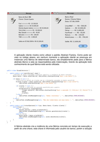 A aplicação cliente mostra como utilizar o padrão Abstract Factory. Como pode ser
visto no código abaixo, em nenhum momento a aplicação cliente se preocupa em
instanciar uma fábrica de determinado banco, ela simplesmente pede para a fábrica
abstrata Banco e esta se responsabiliza pela instanciação, tirando da aplicação todo
conhecimento de qual fábrica está sendo utilizada.




A fábrica abstrata cria a instância de uma fábrica concreta em tempo de execução a
partir de uma chave, esta chave é informada pelo usuário do banco, porém a solução
 