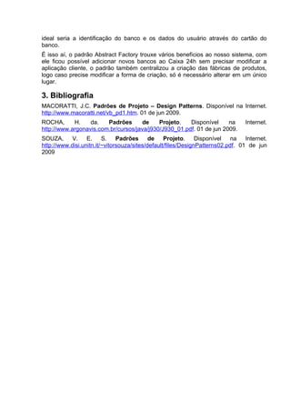 ideal seria a identificação do banco e os dados do usuário através do cartão do
banco.
É isso aí, o padrão Abstract Factory trouxe vários benefícios ao nosso sistema, com
ele ficou possível adicionar novos bancos ao Caixa 24h sem precisar modificar a
aplicação cliente, o padrão também centralizou a criação das fábricas de produtos,
logo caso precise modificar a forma de criação, só é necessário alterar em um único
lugar.

3. Bibliografia
MACORATTI, J.C. Padrões de Projeto – Design Patterns. Disponível na Internet.
http://www.macoratti.net/vb_pd1.htm. 01 de jun 2009.
ROCHA,      H.    da.   Padrões      de     Projeto.   Disponível     na         Internet.
http://www.argonavis.com.br/cursos/java/j930/J930_01.pdf. 01 de jun 2009.
SOUZA,      V. E.        S.    Padrões      de    Projeto.     Disponível   na   Internet.
http://www.disi.unitn.it/~vitorsouza/sites/default/files/DesignPatterns02.pdf. 01 de jun
2009
 