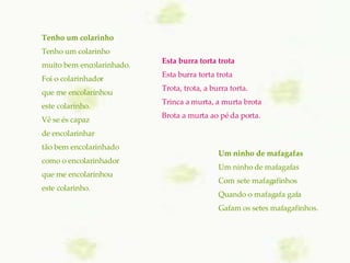 Esta burra torta trota Esta burra torta trota Trota, trota, a burra torta. Trinca a murta, a murta brota Brota a murta ao pé da porta. Um ninho de mafagafas   Um ninho de mafagafas Com sete mafagafinhos Quando o mafagafa gafa Gafam os setes mafagafinhos. Tenho um colarinho   Tenho um colarinho muito bem encolarinhado. Foi o colarinhador que me encolarinhou este colarinho. Vê se és capaz de encolarinhar tão bem encolarinhado como o encolarinhador que me encolarinhou este colarinho. 