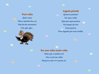Perú velho Quer casar Mas a menina bonita Não há-de encontrar! Glu, glu, glu… Era uma velha muito velha   Mais que a minha avó  Ora o raio da velha Dançava com uma perna só.   Lagarto pintado   Quem te pintou?  Foi uma velha  Que por aqui passou  No tempo da eira  Fazia poeira  Puxa lagarto por essa orelha.  