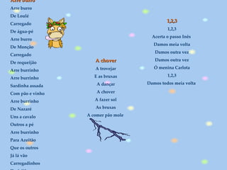 1,2,3 1,2,3 Acerta o passo Inês  Damos meia volta Damos outra vez Damos outra vez Ó menina Carlota 1,2,3 Damos todos meia volta  A chover A trovejar E as bruxas A dançar A chover A fazer sol As bruxas A comer pão mole  Arre burro Arre burro De Loulé Carregado De água-pé Arre burro De Monção Carregado De requeijão Arre burrinho Arre burrinho Sardinha assada Com pão e vinho Arre burrinho De Nazaré Uns a cavalo Outros a pé Arre burrinho Para Azeitão Que os outros Já lá vão Carregadinhos De feijão   